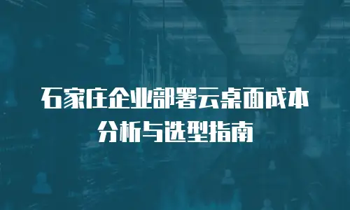 石家庄企业部署云桌面成本分析与选型指南
