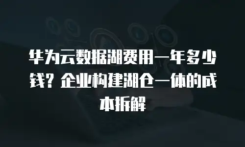 华为云数据湖费用一年多少钱？企业构建湖仓一体的成本拆解