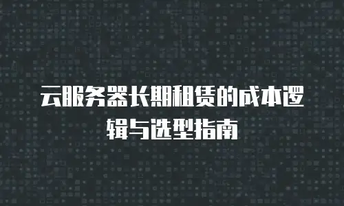 云服务器长期租赁的成本逻辑与选型指南