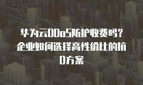 华为云DDoS防护收费吗？企业如何选择高性价比的抗D方案