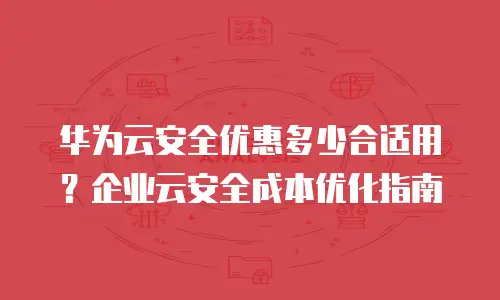 华为云安全优惠多少合适用？企业云安全成本优化指南