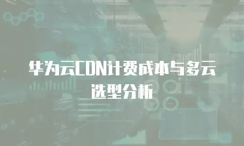 华为云CDN计费成本与多云选型分析