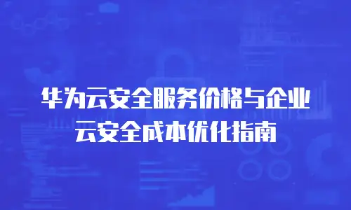 华为云安全服务价格与企业云安全成本优化指南