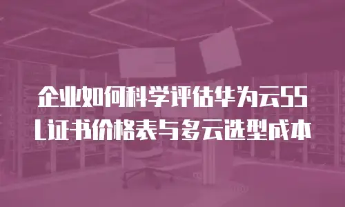企业如何科学评估华为云SSL证书价格表与多云选型成本