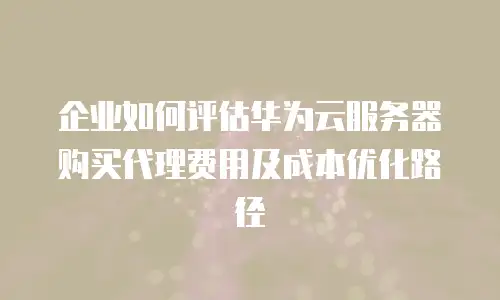 企业如何评估华为云服务器购买代理费用及成本优化路径