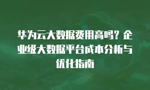 华为云大数据费用高吗？企业级大数据平台成本分析与优化指南