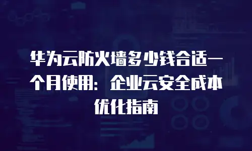 华为云防火墙多少钱合适一个月使用：企业云安全成本优化指南