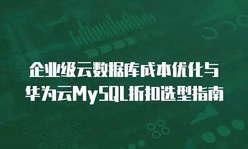 企业级云数据库成本优化与华为云MySQL折扣选型指南