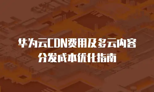 华为云CDN费用及多云内容分发成本优化指南
