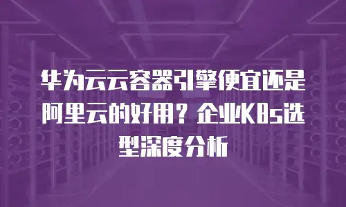 华为云云容器引擎便宜还是阿里云的好用？企业K8s选型深度分析