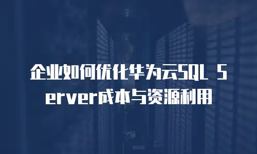 企业如何优化华为云SQL Server成本与资源利用