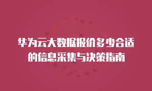 华为云大数据报价多少合适的信息采集与决策指南
