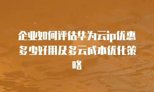 企业如何评估华为云ip优惠多少好用及多云成本优化策略