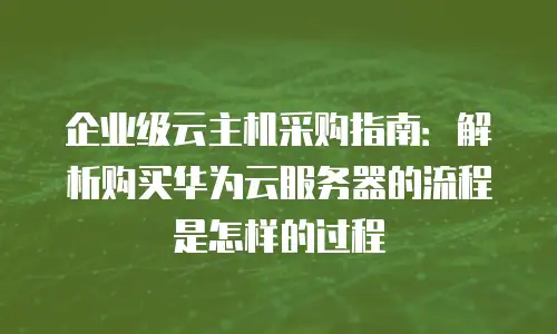 企业级云主机采购指南：解析购买华为云服务器的流程是怎样的过程