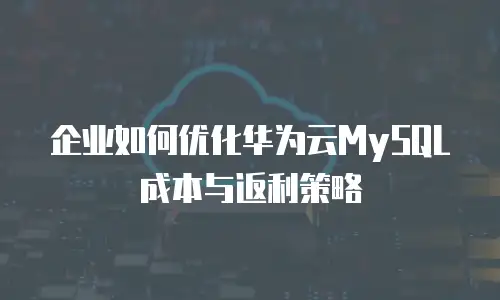 企业如何优化华为云MySQL成本与返利策略