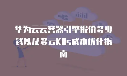 华为云云容器引擎报价多少钱以及多云K8s成本优化指南