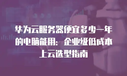 华为云服务器便宜多少一年的电脑能用：企业级低成本上云选型指南