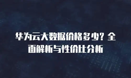 华为云大数据价格多少？全面解析与性价比分析