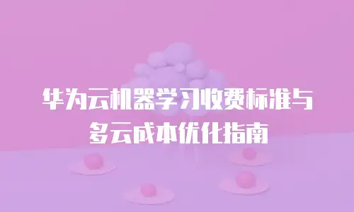 华为云机器学习收费标准与多云成本优化指南