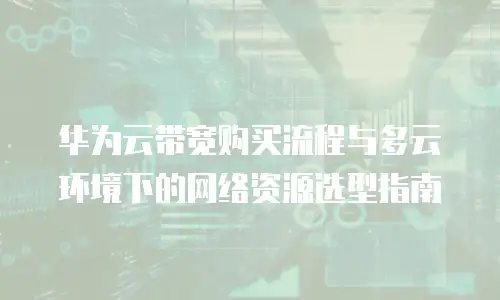 华为云带宽购买流程与多云环境下的网络资源选型指南