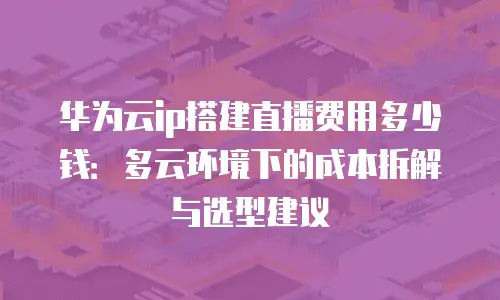 华为云ip搭建直播费用多少钱：多云环境下的成本拆解与选型建议