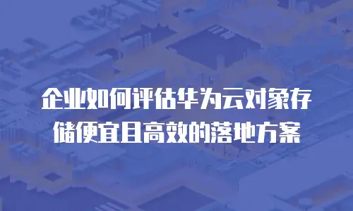 企业如何评估华为云对象存储便宜且高效的落地方案