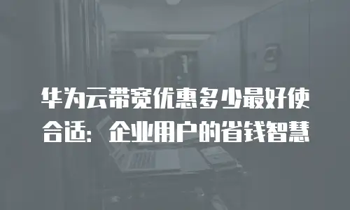 华为云带宽优惠多少最好使合适：企业用户的省钱智慧