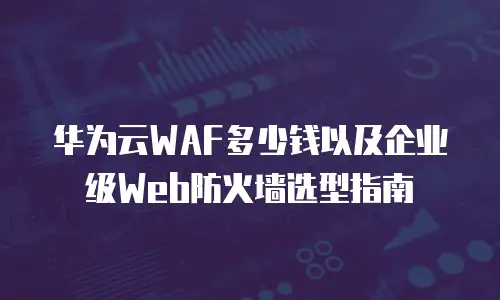 华为云WAF多少钱以及企业级Web防火墙选型指南