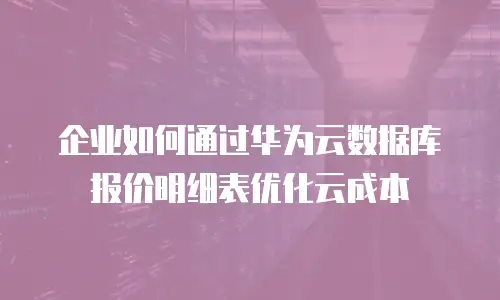 企业如何通过华为云数据库报价明细表优化云成本
