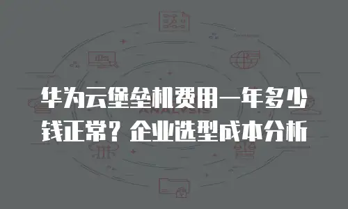 华为云堡垒机费用一年多少钱正常？企业选型成本分析
