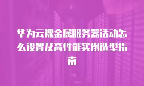 华为云裸金属服务器活动怎么设置及高性能实例选型指南