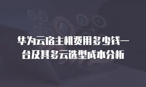 华为云宿主机费用多少钱一台及其多云选型成本分析