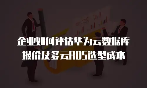 企业如何评估华为云数据库报价及多云RDS选型成本