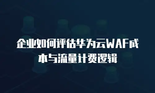 企业如何评估华为云WAF成本与流量计费逻辑