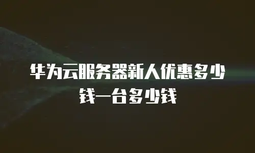 华为云服务器新人优惠多少钱一台多少钱