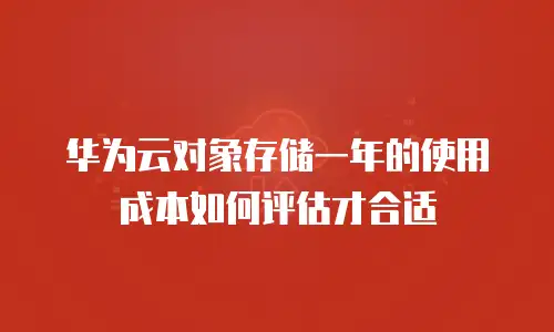 华为云对象存储一年的使用成本如何评估才合适