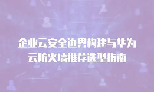 企业云安全边界构建与华为云防火墙推荐选型指南