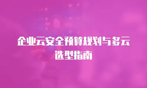 企业云安全预算规划与多云选型指南