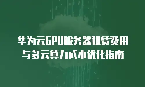 华为云GPU服务器租赁费用与多云算力成本优化指南