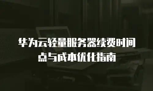 华为云轻量服务器续费时间点与成本优化指南