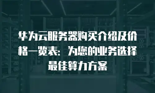 华为云服务器购买介绍及价格一览表：为您的业务选择最佳算力方案