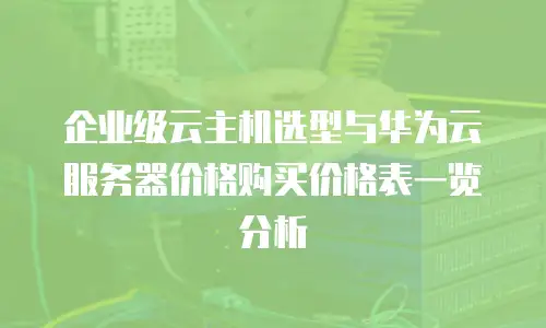 企业级云主机选型与华为云服务器价格购买价格表一览分析