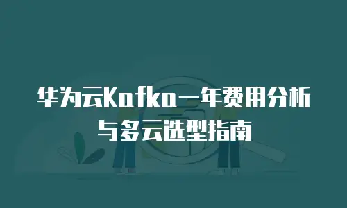 华为云Kafka一年费用分析与多云选型指南