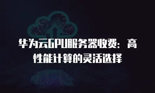 华为云GPU服务器收费：高性能计算的灵活选择