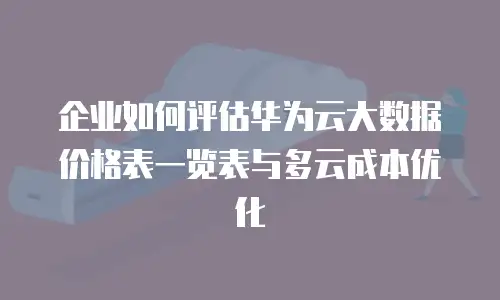 企业如何评估华为云大数据价格表一览表与多云成本优化