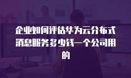 企业如何评估华为云分布式消息服务多少钱一个公司用的