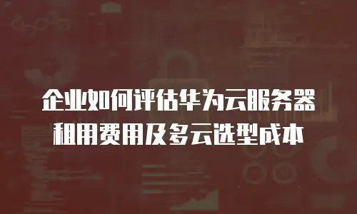 企业如何评估华为云服务器租用费用及多云选型成本
