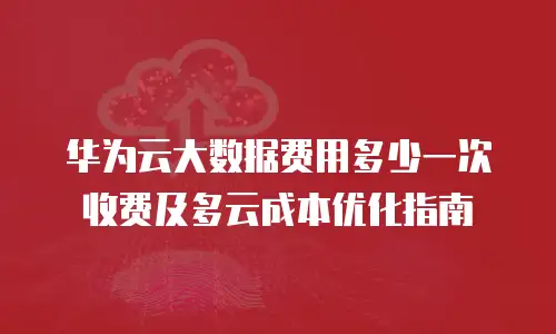 华为云大数据费用多少一次收费及多云成本优化指南