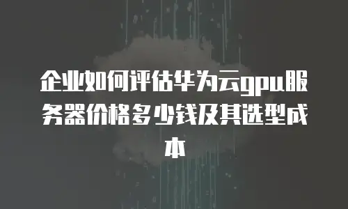 企业如何评估华为云gpu服务器价格多少钱及其选型成本