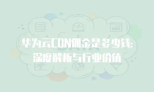 华为云CDN佣金是多少钱：深度解析与行业价值